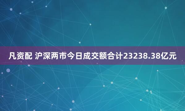 凡资配 沪深两市今日成交额合计23238.38亿元
