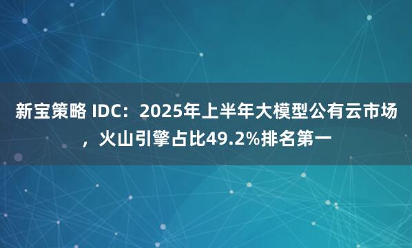 新宝策略 IDC：2025年上半年大模型公有云市场，火山引擎占比49.2%排名第一