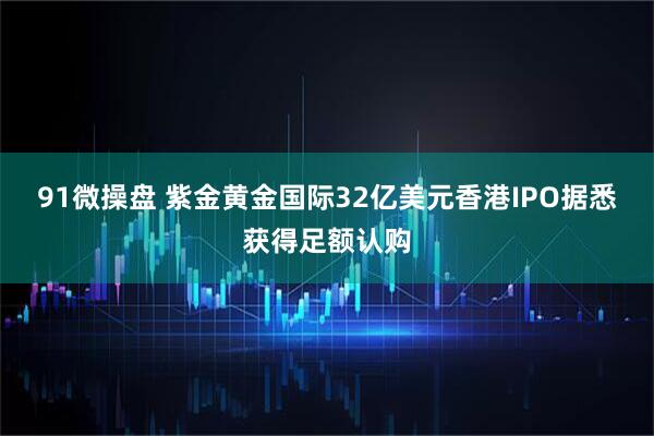 91微操盘 紫金黄金国际32亿美元香港IPO据悉获得足额认购