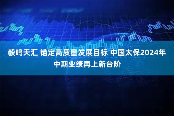 毅鸣天汇 锚定高质量发展目标 中国太保2024年中期业绩再上新台阶