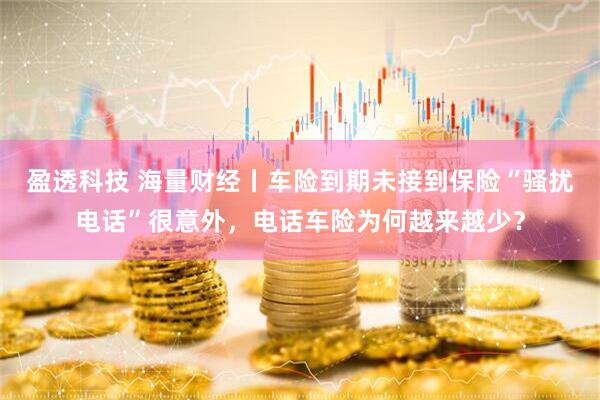 盈透科技 海量财经丨车险到期未接到保险“骚扰电话”很意外，电话车险为何越来越少？