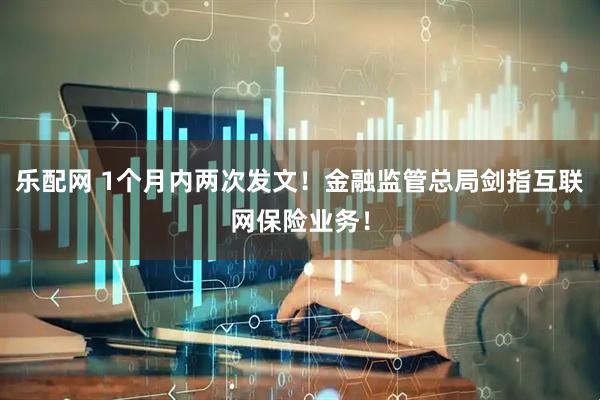 乐配网 1个月内两次发文！金融监管总局剑指互联网保险业务！