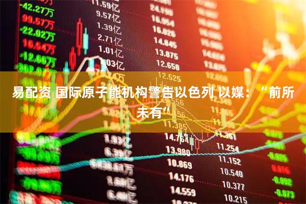 易配资 国际原子能机构警告以色列 以媒：“前所未有”