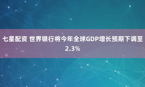 七星配资 世界银行将今年全球GDP增长预期下调至2.3%