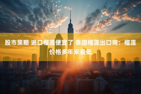 股市策略 进口榴莲便宜了 泰国榴莲出口商：榴莲价格多年来最低