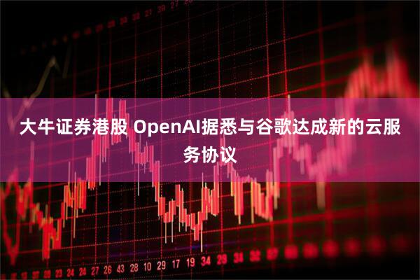 大牛证券港股 OpenAI据悉与谷歌达成新的云服务协议