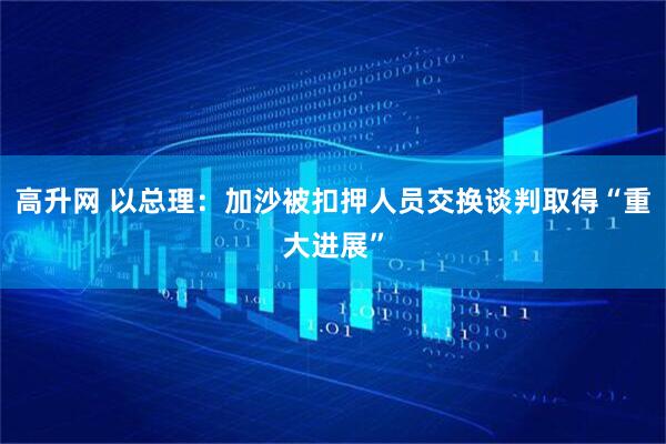 高升网 以总理：加沙被扣押人员交换谈判取得“重大进展”