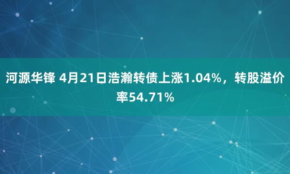 河源华锋 4月21日浩瀚转债上涨1.04%，转股溢价率54.71%