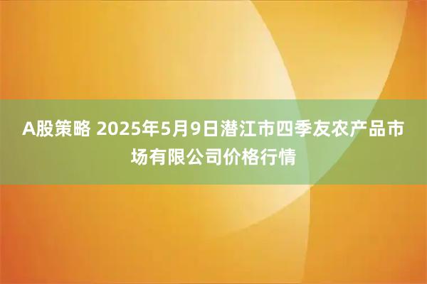 A股策略 2025年5月9日潜江市四季友农产品市场有限公司价格行情