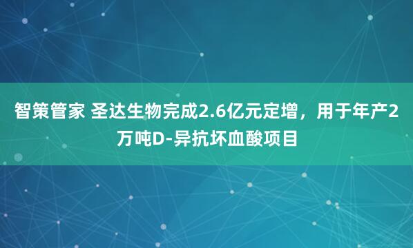 智策管家 圣达生物完成2.6亿元定增，用于年产2万吨D-异抗坏血酸项目