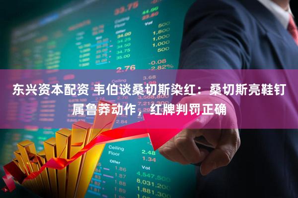 东兴资本配资 韦伯谈桑切斯染红：桑切斯亮鞋钉属鲁莽动作，红牌判罚正确