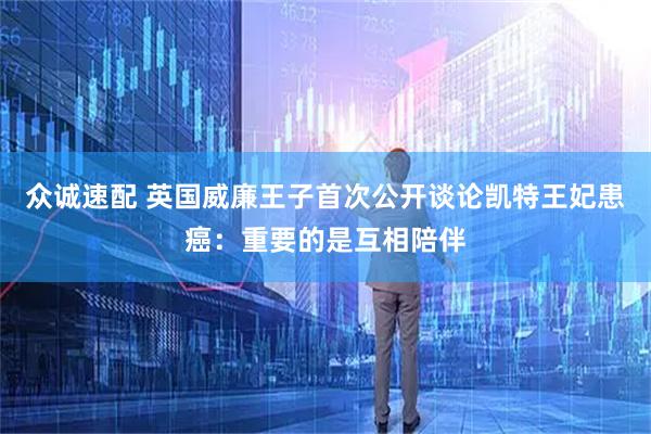 众诚速配 英国威廉王子首次公开谈论凯特王妃患癌：重要的是互相陪伴