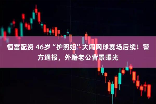 恒富配资 46岁“护照姐”大闹网球赛场后续！警方通报，外籍老公背景曝光
