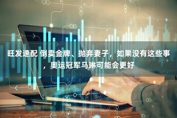 旺发速配 倒卖金牌、抛弃妻子，如果没有这些事，奥运冠军马琳可能会更好