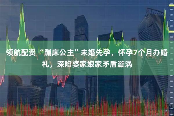 领航配资 “蹦床公主”未婚先孕，怀孕7个月办婚礼，深陷婆家娘家矛盾漩涡