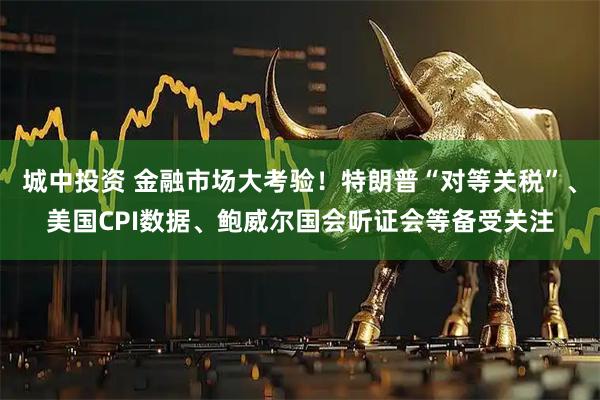 城中投资 金融市场大考验！特朗普“对等关税”、美国CPI数据、鲍威尔国会听证会等备受关注