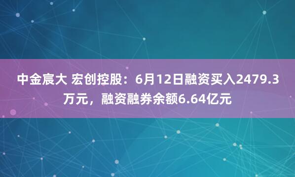 中金宸大 宏创控股：6月12日融资买入2479.3万元，融资融券余额6.64亿元