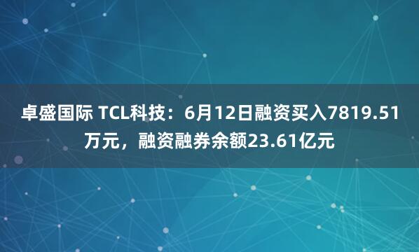 卓盛国际 TCL科技:6月12日融资买入7819.51万元,融资融券余额23.61亿元