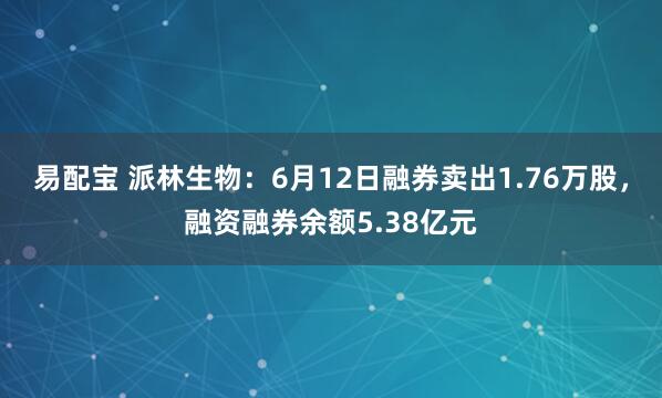 易配宝 派林生物：6月12日融券卖出1.76万股，融资融券余额5.38亿元