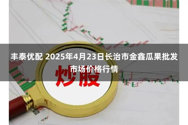 丰泰优配 2025年4月23日长治市金鑫瓜果批发市场价格行情