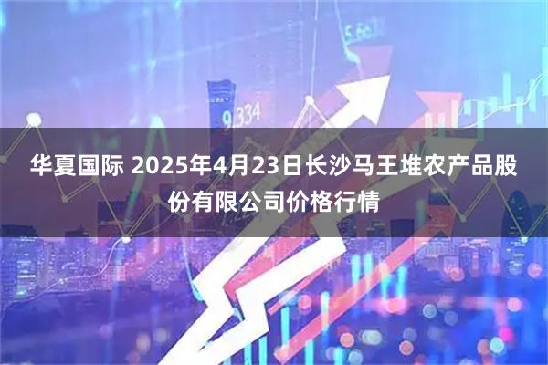 华夏国际 2025年4月23日长沙马王堆农产品股份有限公司价格行情