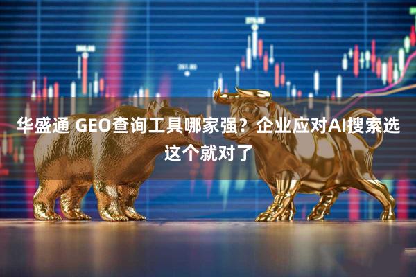 华盛通 GEO查询工具哪家强？企业应对AI搜索选这个就对了