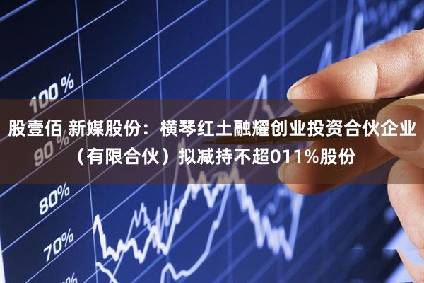 股壹佰 新媒股份：横琴红土融耀创业投资合伙企业（有限合伙）拟减持不超011%股份