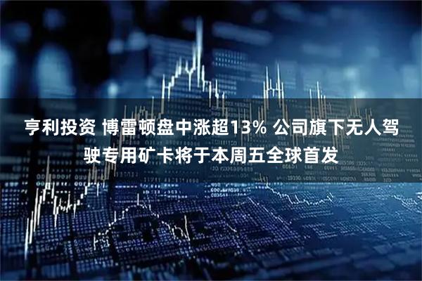 亨利投资 博雷顿盘中涨超13% 公司旗下无人驾驶专用矿卡将于本周五全球首发