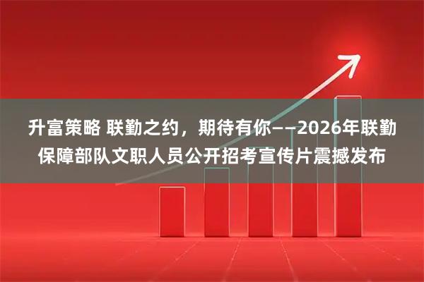 升富策略 联勤之约，期待有你——2026年联勤保障部队文职人员公开招考宣传片震撼发布