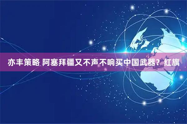 亦丰策略 阿塞拜疆又不声不响买中国武器？红旗