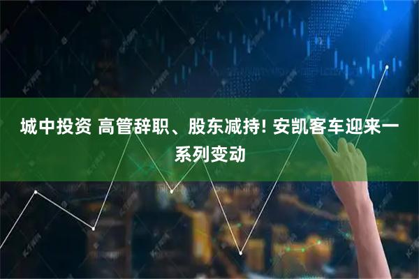 城中投资 高管辞职、股东减持! 安凯客车迎来一系列变动