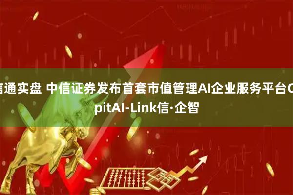 信通实盘 中信证券发布首套市值管理AI企业服务平台CapitAI-Link信·企智