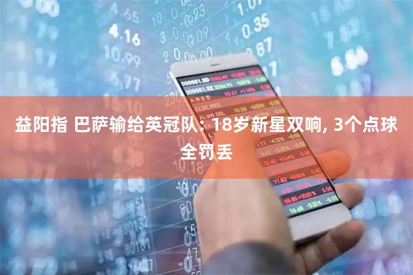 益阳指 巴萨输给英冠队: 18岁新星双响, 3个点球全罚丢